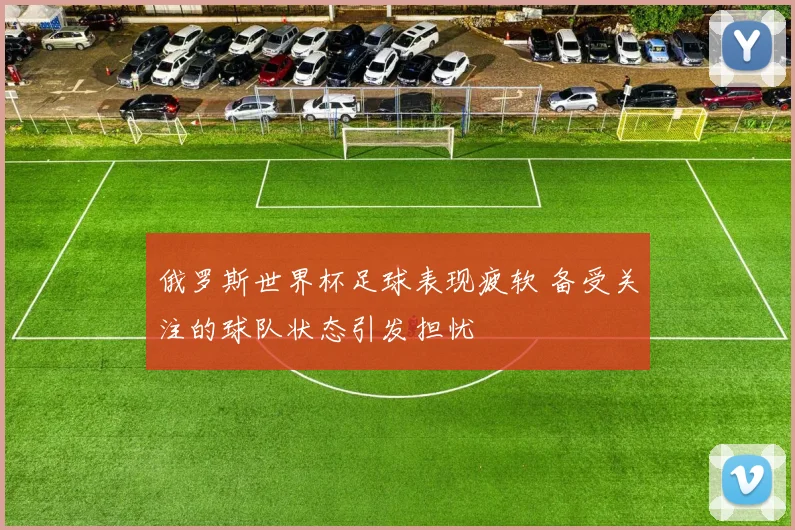 俄罗斯世界杯足球表现疲软 备受关注的球队状态引发担忧