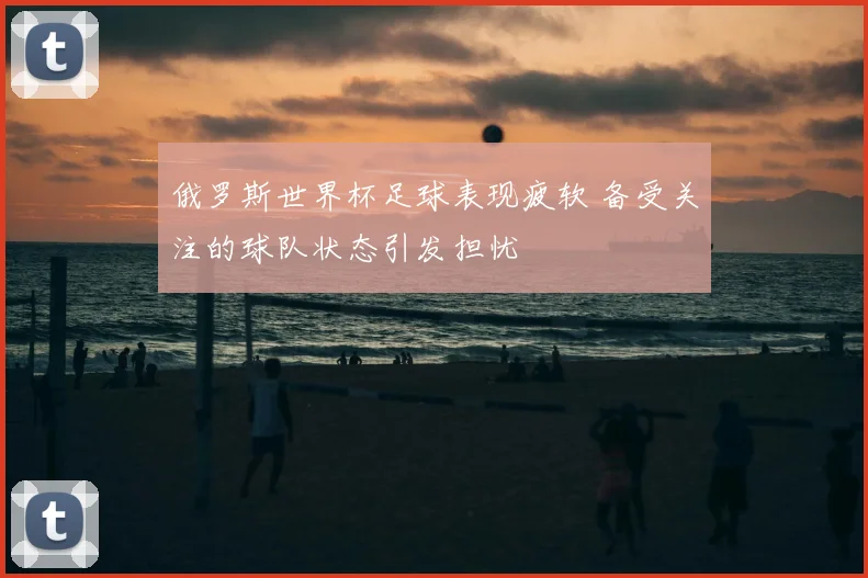 俄罗斯世界杯足球表现疲软 备受关注的球队状态引发担忧