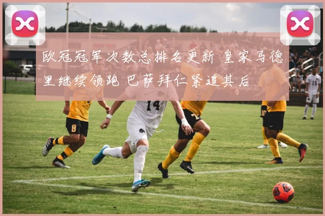 欧冠冠军次数总排名更新 皇家马德里继续领跑 巴萨拜仁紧追其后