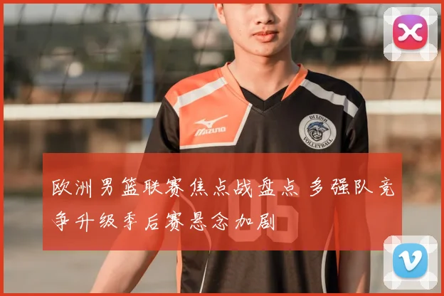 欧洲男篮联赛焦点战盘点 多强队竞争升级季后赛悬念加剧