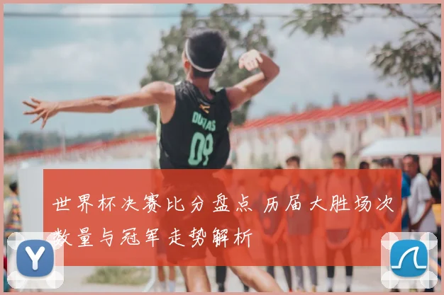 世界杯决赛比分盘点 历届大胜场次数量与冠军走势解析