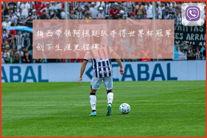 梅西带领阿根廷队夺得世界杯冠军创下生涯里程碑