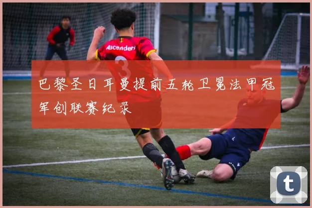 巴黎圣日耳曼提前五轮卫冕法甲冠军创联赛纪录