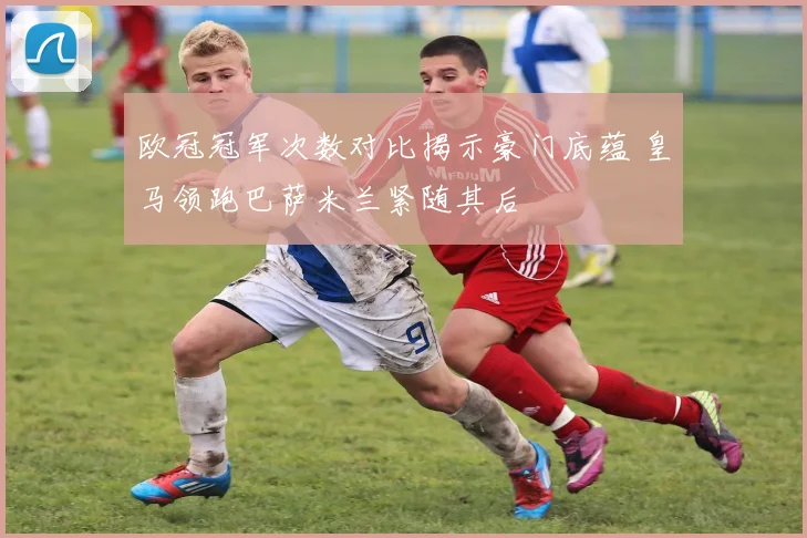 欧冠冠军次数对比揭示豪门底蕴 皇马领跑巴萨米兰紧随其后