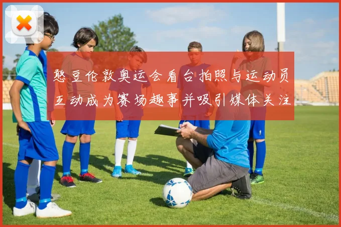 憨豆伦敦奥运会看台拍照与运动员互动成为赛场趣事并吸引媒体关注