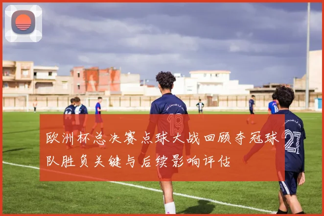 欧洲杯总决赛点球大战回顾夺冠球队胜负关键与后续影响评估