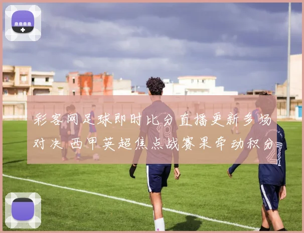 彩客网足球即时比分直播更新多场对决 西甲英超焦点战赛果牵动积分榜走势