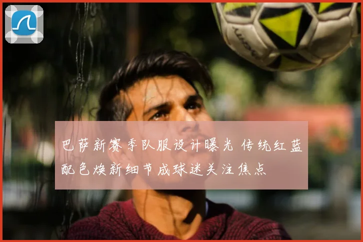 巴萨新赛季队服设计曝光 传统红蓝配色焕新细节成球迷关注焦点