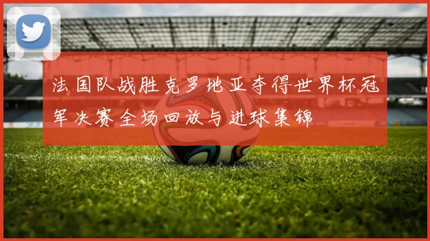 法国队战胜克罗地亚夺得世界杯冠军决赛全场回放与进球集锦