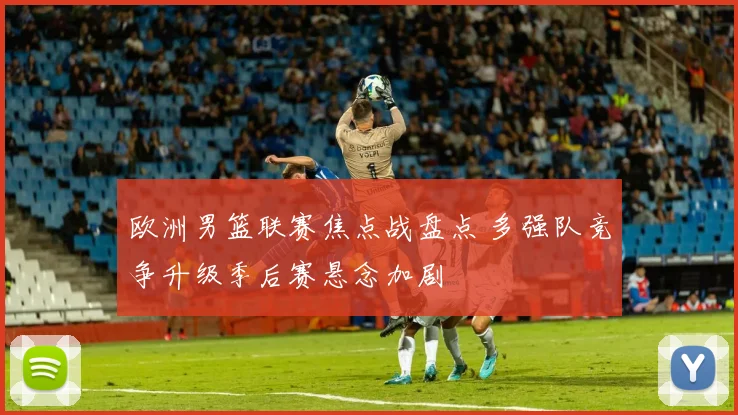 欧洲男篮联赛焦点战盘点 多强队竞争升级季后赛悬念加剧