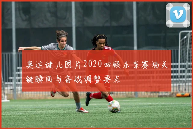 奥运健儿图片2020回顾东京赛场关键瞬间与备战调整要点