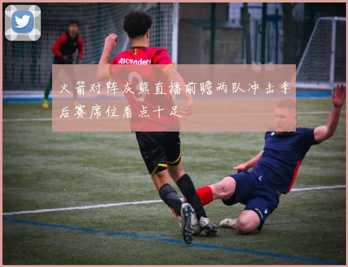 火箭对阵灰熊直播前瞻两队冲击季后赛席位看点十足