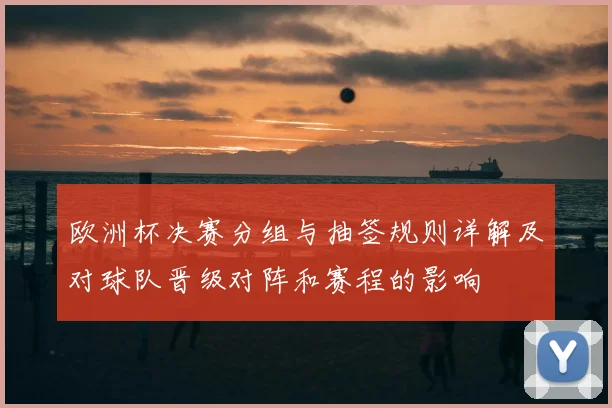 欧洲杯决赛分组与抽签规则详解及对球队晋级对阵和赛程的影响
