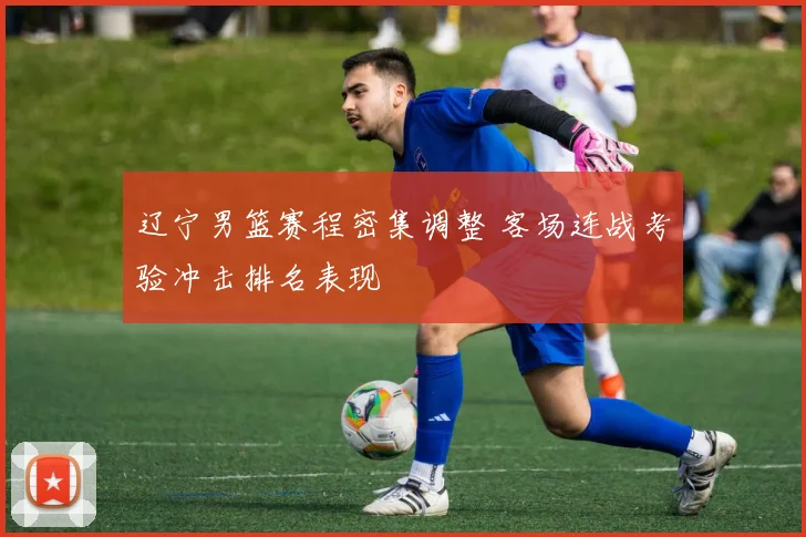 辽宁男篮赛程密集调整 客场连战考验冲击排名表现