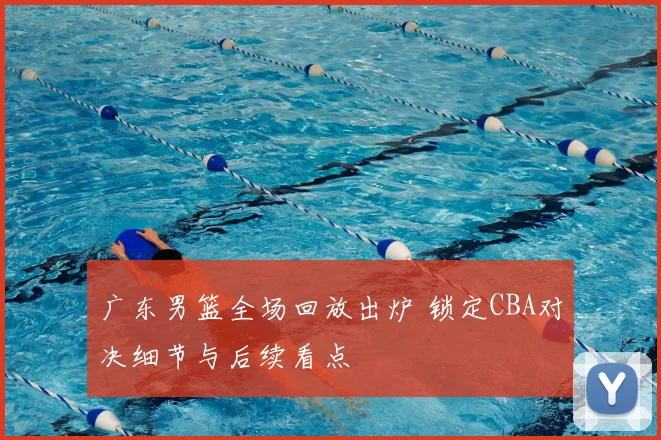 广东男篮全场回放出炉 锁定CBA对决细节与后续看点