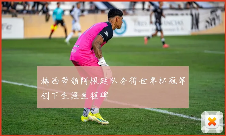 梅西带领阿根廷队夺得世界杯冠军创下生涯里程碑
