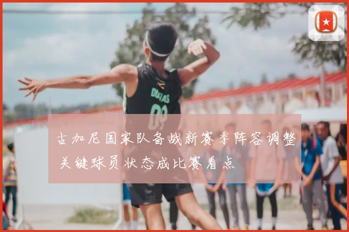 古加尼国家队备战新赛季阵容调整 关键球员状态成比赛看点