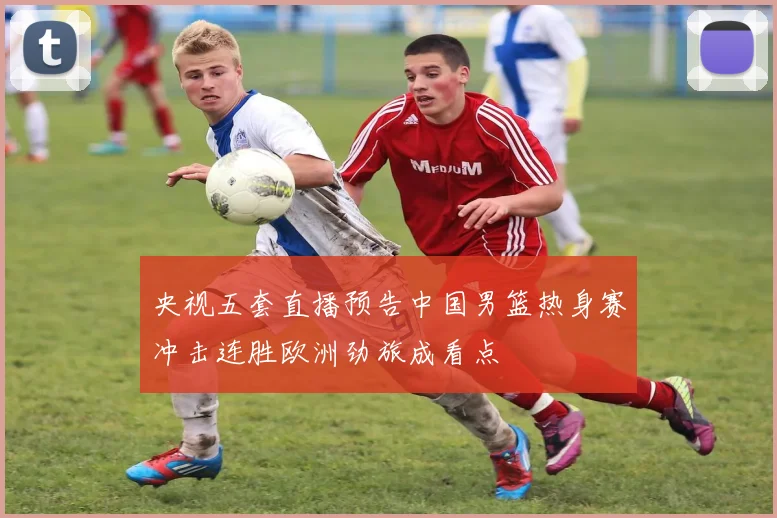 央视五套直播预告中国男篮热身赛冲击连胜欧洲劲旅成看点