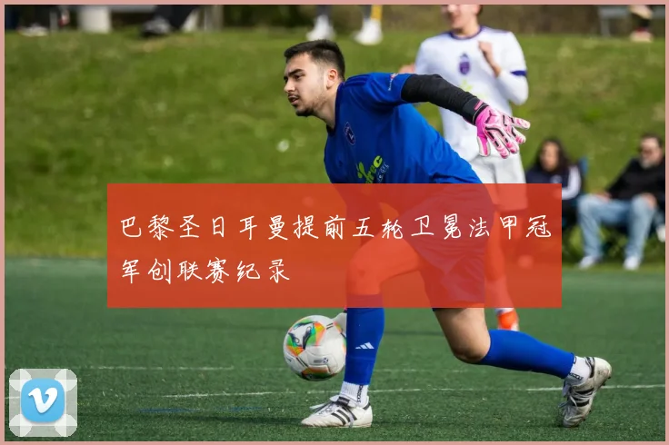 巴黎圣日耳曼提前五轮卫冕法甲冠军创联赛纪录