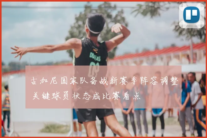 古加尼国家队备战新赛季阵容调整 关键球员状态成比赛看点