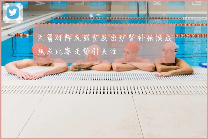 火箭对阵灰熊首发出炉替补轮换成焦点比赛走势引关注