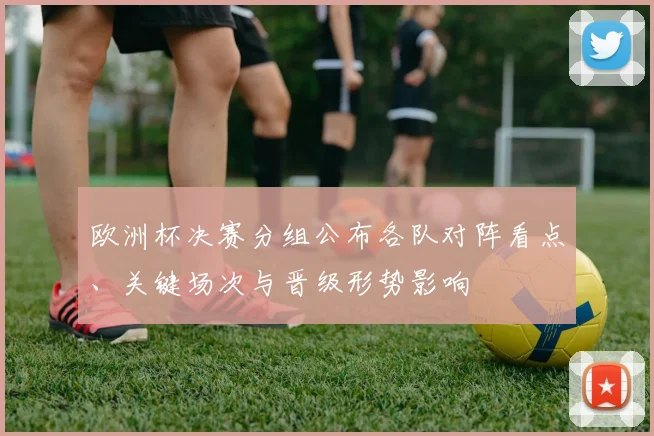 欧洲杯决赛分组公布各队对阵看点、关键场次与晋级形势影响
