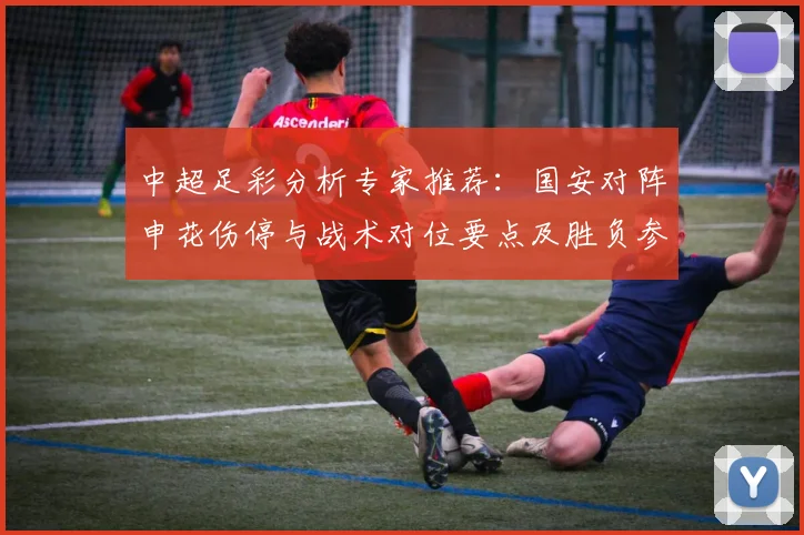 中超足彩分析专家推荐:国安对阵申花伤停与战术对位要点及胜负参考