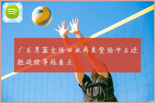 广东男篮全场回放再度登场冲击连胜延续争冠看点